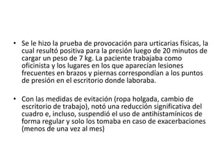 • Se le hizo la prueba de provocación para urticarias físicas, la
cual resultó positiva para la presión luego de 20 minutos de
cargar un peso de 7 kg. La paciente trabajaba como
oficinista y los lugares en los que aparecían lesiones
frecuentes en brazos y piernas correspondían a los puntos
de presión en el escritorio donde laboraba.
• Con las medidas de evitación (ropa holgada, cambio de
escritorio de trabajo), notó una reducción significativa del
cuadro e, incluso, suspendió el uso de antihistamínicos de
forma regular y solo los tomaba en caso de exacerbaciones
(menos de una vez al mes)
 