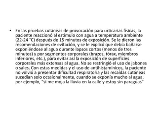 • En las pruebas cutáneas de provocación para urticarias físicas, la
paciente reaccionó al estímulo con agua a temperatura ambiente
(22-24 °C) después de 15 minutos de exposición. Se le dieron las
recomendaciones de evitación, y se le explicó que debía bañarse
exponiéndose al agua durante lapsos cortos (menos de tres
minutos) y por segmentos corporales (brazos, tórax, miembros
inferiores, etc.), para evitar así la exposición de superficies
corporales más extensas al agua. No se restringió el uso de jabones
o sales. Con estas medidas y el uso de antihistamínicos, la paciente
no volvió a presentar dificultad respiratoria y las recaídas cutáneas
sucedían solo ocasionalmente, cuando se exponía mucho al agua,
por ejemplo, "si me moja la lluvia en la calle y estoy sin paraguas"
 
