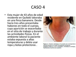 CASO 4
• Esta mujer de 43 años de edad
residente en Quibdó laboraba
en una finca bananera. Desde
hacía tres años presentaba
habones en todo el cuerpo,
cuya aparición se exacerbaba
en el sitio de trabajo y durante
las actividades físicas. En el
ambiente laboral la paciente
estaba expuesta a altas
temperaturas y debía usar
ropa y botas protectoras .
 