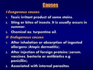 Causes
I-Exogenous causes:
1. Toxic irritant product of some stains.
2. Sting or bites of insects. It is usually occurs in
summer.
3. Chemical as: turpentine oil.
II- Endogenous causes:
1. After inhalation or absorption of ingested
allergens Atopic dermatitis.
2. After injection of foreign proteins serum,
vaccines, bacteria or antibiotics e.g
penicillin.
3. Associated with internal parasites.
 