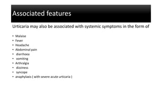 Associated features
Urticaria may also be associated with systemic symptoms in the form of
• Malaise
• Fever
• Headache
• Abdominal pain
• diarrhoea
• vomiting
• Arthralgia
• dizziness
• syncope
• anaphylaxis ( with severe acute urticaria )
 