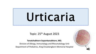 Urticaria
Topic: 25th August 2023
Tanatchabhorn Soponkanabhorn, MD.
Division of Allergy, Immunology and Rheumatology Unit
Department of Pediatrics, King Chulalongkorn Memorial Hospital
 