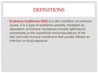 DEFINITIONS
• Erythema multiforme (EM) is a skin condition of unknown
cause; it is a type of erythema possibly mediated by
deposition of immune complexes (mostly IgM-bound
complexes) in the superficial microvasculature of the
skin and oral mucous membrane that usually follows an
infection or drug exposure.
 