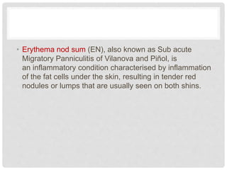 • Erythema nod sum (EN), also known as Sub acute
Migratory Panniculitis of Vilanova and Piñol, is
an inflammatory condition characterised by inflammation
of the fat cells under the skin, resulting in tender red
nodules or lumps that are usually seen on both shins.
 