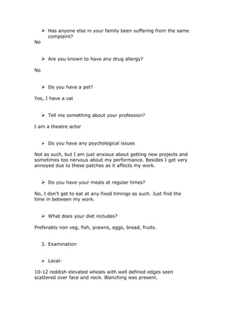  Has anyone else in your family been suffering from the same
       complaint?
No


      Are you known to have any drug allergy?

No


      Do you have a pet?

Yes, I have a cat


      Tell me something about your profession?

I am a theatre actor


      Do you have any psychological issues

Not as such, but I am just anxious about getting new projects and
sometimes too nervous about my performance. Besides I get very
annoyed due to these patches as it affects my work.


      Do you have your meals at regular times?

No, I don’t get to eat at any fixed timings as such. Just find the
time in between my work.


      What does your diet includes?

Preferably non veg, fish, prawns, eggs, bread, fruits.


     3. Examination


      Local-

10-12 reddish elevated wheals with well defined edges seen
scattered over face and neck. Blanching was present.
 