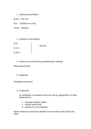  General examination

Pulse – 78/ min

B.P. - 130/90 mm of hg

Temp – Afebrile




    Systemic examination

R.S-
                             Normal
C.V.S. -

C.N.S. -



    Prakruti as examined by questionnaire method

Pitta predominant



   4. Diagnosis


Shitapitta (urticaria)



   5. Treatment

       As shitapitta is a disease occurring due to aggravation of pitta
       dosha due to

           • improper dietary habits
           • mental stress and
           • exposure to any allergen

Hence measures should be adopted to avoid these and pacify the
pitta.
 