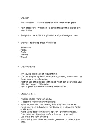  Shodhan

•   Pre procedure – internal oleation with panchatikta ghtita

• Main procedure – Virechan ( a detox therapy that expels out
    pitta dosha)

• Post procedure – dietary, physical and psychological rules.


 Shaman- following drugs were used

•   Manjishtha
•   Patola
•   Guduchi
•   Haridra
•   Trivrut



 Dietary advice


• Try having the meals at regular time.
• Completely give up sea-food like fish, prawns, shellfish etc. as
  these may act as allergens.
• Restrict use of hot spices in the diet which can aggravate your
  pitta like pepper, chillies etc.
• Have a glass of warm milk with turmeric daily.


 Lifestyle advice

• Practice Shitali Pranayam daily.
• If possible avoid being with any pet.
• Avoid exposure to cold blowing wind may be from an air
  conditioner as this has been mentioned as a triggering factor
  of shitapitta.
• Avoid using deodorant sprays, opt for a perfume instead.
• Don’t wear any jewellery preferably around your neck.
• Use loose and light clothing.
• Prefer using cool colours like blue, green etc to balance your
  pitta.
 