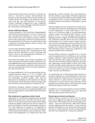 Allergy, Asthma & Clinical Immunology 2009, 5:10                                   http://www.aacijournal.com/content/5/1/10



between patients with chronic urticaria (n = 38) and con-       through IgE or direct activation. The second pathway is
trols (n = 42) [43]. In contrast, anti-Candida-IgE was          the kinin pathway, most notably affected by angiotensin
found in another study [44]. The meaning is unclear, par-       converting enzyme (ACE) inhibitors and hereditary forms
ticularly because the findings were associated with ele-        of angioedema with C1-esterase inhibitor defects, which
vated total IgE and could therefore be non-specific.            ultimately results in the formation of bradykinin, a potent
Actually, candidiasis is regarded not to play a significant     vasodilator.
role for chronic urticaria although it should be treated if
the colonization is extensively [45].                           Studies focusing on the role of infections in isolated recur-
                                                                rent angioedema are sparse. Regarding mast-cell mediated
Dental or ENT focal infection                                   recurrent angioedema a recent study found 27 of 776
A study published in 1964 found that roentgenographic           cases to be of infectious origin (e. g. dental granuloma,
examinations found sinusitis in 32% of 59 chronic urti-         sinusitis, urinary tract infection) [60]. However, in this
caria, and dental focal infections in 29% of 45 patients        study in 41% (n = 315) the etiology remained unclear.
[20]. At least 8 cases with complete remission of chronic       Regarding infectious triggers the following investigations
urticaria after elimination of dental focal infections have     were performed routinely: blood cell count, erythrocyte
been described [46-52]. However, two studies did not find       sedimentation rate, C-reactive protein, hepatic enzymes,
a significant association between chronic urticaria and         sinus and dental radiographs, stool examinations for ova
dental infections [53,54].                                      and parasites and urine analyses, pharyngeal and urine
                                                                samples were cultured [60]. This means that infections
A recent study identified tonsillitis or sinusitis in almost    with Helicobacter pylori, streptococci, staphylococci, and
50% of analyzed patients [55]. Anti-streptococcal anti-         yersinia could have been overlooked.
bodies have been described in 10-42% of patients with
chronic urticaria, and antistaphylolysin antibodies in 1-       Among children, infection is regarded to be a common
10% of patients (reviewed in [7]).                              cause of angioedema [61]. Viral infections such as herpes
                                                                simplex, coxsackie A and B, hepatitis B, Epstein-Barr, and
Recent data found high nasal carriage of Staphylococcus         other viral illnesses such as upper respiratory tract infec-
aureus in patients with chronic urticaria compared to con-      tions have been described. Bacterial infections associated
trols suggesting that nasal carriage functions as focus [56].   with angioedema among children include otitis media,
Moreover, a sub-population of patients with chronic urti-       sinusitis, tonsillitis, upper respiratory tract infections, and
caria was demonstrated to have serum IgE antibodies to          urinary tract infections. Parasitic infections are considered
SEA, SEB, and TSST [57].                                        to be less common, but may be possible with strongy-
                                                                loides, toxocara, and filarial [61].
In a study published in 1967 it was described that the out-
standing historical feature in 15 of 16 children with           An exacerbating role of Helicobacter pylori infection in
chronic urticaria was recurrent upper respiratory infec-        hereditary angioedema is well established [62-64]. These
tion, pharyngitis, tonsillitis, sinusitis, otitis, often by     authors stated that, whatever the mechanism of the asso-
streptococci or staphylococci [58]. Remission of urticaria      ciation between H. pylori infection and HAE attacks,
was frequently noted following antibiotic therapy [58].         screening for H. pylori infection and eradication of this
This fits with our clinical experience in children [7,59].      pathogen from infected patients with frequently recurring
                                                                abdominal symptoms both seem warranted.
Nevertheless, systematic antibiotic treatment studies of
dental or ENT focal infections are lacking although benefit     In addition, two cases with acquired C1-Esterase-Inhibitor
after oral cephalosporin or amoxicillin treatment has been      deficiency due to autoantibodies have been associated
described [7].                                                  with Helicobacter pylori infection [65,66].

Role of infections in angioedema without wheals                 Physical types of urticaria and infections
Angioedema is a self-limited nonpitting edema generally         Physical urticaria accounts for about 15% of urticaria
affecting the deeper layers of the skin and mucous mem-         cases and is triggered by exogenous mechanical stimuli
branes. It is the result of increased vascular permeability     that by both, immunologic and non-immunologic mech-
causing the leakage of fluid into the skin in response to       anisms - cause mast cell activation. Often these physical
potent vasodilators released by immunologic mediators.          urticaria subtypes persist for average 3-5 years and may
Two main pathways are thought to be implicated in               interfere with ability to work. Recent data demonstrated
angioedema. The most common is the mast cell pathway            that also in children physical urticaria is long-persisting:
in which preformed mediators, such as histamine, leuko-         only 38% were symptom-free 5 years post-onset [67].
trienes and prostaglandins, are released from mast cells


                                                                                                                     Page 7 of 12
                                                                                               (page number not for citation purposes)
 