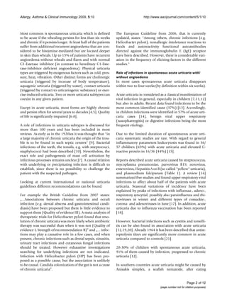 Allergy, Asthma & Clinical Immunology 2009, 5:10                                     http://www.aacijournal.com/content/5/1/10



Most common is spontaneous urticaria which is defined              The European Guideline from 2006, that is currently
to be acute if the whealing persists for less than six weeks       updated, states: "Among others, chronic infections (e.g.
and chronic if it persists longer. At least half of the patients   Helicobacter pylori), nonallergic intolerance reactions to
suffer from additional recurrent angioedema that are con-          foods and autoreactivity functional autoantibodies
sidered to be histamine-mediated but are located deeper            directed against the immunoglobulin E (IgE) receptor
in skin than wheals. Up to 15% of patients have recurrent          have been described. However, there is considerable vari-
angioedema without wheals and flares and with normal               ation in the frequency of eliciting factors in the different
C1-Esterase inhibitor (in contrast to hereditary C1-Este-          studies."
rase-Inhibitor deficient angioedema). Physical urticaria
types are triggered by exogenous factors such as cold, pres-       Role of infections in spontaneous acute urticaria with/
sure, heat, vibration. Other distinct forms are cholinergic        without angioedema
urticaria (triggered by increase of body temperature),             In most cases spontaneous acute urticaria disappears
aquagenic urticaria (triggered by water), contact urticaria        within two to four weeks (by definition within six weeks).
(triggered by contact to urticariogenic substance) or exer-
cise-induced urticaria. Two or more urticaria subtypes can         Acute urticaria is considered as a classical manifestation of
coexist in any given patient.                                      viral infection in general, especially in children [7,11,12]
                                                                   but also in adults. Recent data found infections to be the
Except in acute urticaria, most forms are highly chronic           most common identified cause (37%) [13]. Accordingly,
and persist often for several years to decades [4,5]. Quality      in children infections were identified in 57% of acute urti-
of life is significantly impaired [6-8].                           caria cases [14], benign viral upper respiratory
                                                                   (nasopharnygitis) or digestive infections being the most
A role of infections in urticaria subtypes is discussed for        frequent etiology.
more than 100 years and has been included in most
reviews. As early as in the 1920ies it was thought that "in        Due to the limited duration of spontaneous acute urti-
a large majority of chronic urticaria the origin of the trou-      caria systematic studies are rare. With regard to general
ble is to be found in such septic centres" [9]. Bacterial          inflammatory parameters leukocytosis was found in 36/
infections of the teeth, the tonsils, e.g. with streptococci,      57 children (63%) with acute urticaria and elevated C-
staphylococci had been described [10]. Nevertheless, the           reactive protein in 16/36 (44%) [15].
exact role and pathogenesis of mast cell activation by
infectious processes remains unclear [7]. A causal relation        Reports described acute urticaria caused by streptococcus,
with underlying or precipitating infection is difficult to         mycoplasma pneumoniae, parvovirus B19, norovirus,
establish, since there is no possibility to challenge the          enterovirus, Hepatitis A or B (so called "yellow" urticaria),
patient with the suspected pathogen.                               and plasmodium falciparum (Table 1). A review [16]
                                                                   summarized five studies and found upper respiratory viral
Looking at current international or national urticaria             infections to affect about half of the patients with acute
guidelines different recommendations can be found:                 urticaria. Seasonal variations of incidence have been
                                                                   explained by peaks of infections with influenza-, adeno-,
For example the British Guideline from 2007 states:                respiratory syncytial, possibly also parainfluenza and rhi-
„...Associations between chronic urticaria and occult              noviruses in winter and different types of coxsackie-,
infection (e.g. dental abscess and gastrointestinal candi-         corona- and adenoviruses in June [17]. In addition, acute
diasis) have been proposed but there is little evidence to         urticaria due to influenza vaccination has been reported
support them (Quality of evidence III). A meta-analysis of         [18].
therapeutic trials for Helicobacter pylori found that reso-
lution of chronic urticaria was more likely when antibiotic        However, bacterial infections such as cystitis and tonsilli-
therapy was successful than when it was not (Quality of            tis can be also found in association with acute urticaria
evidence I, Strength of recommendation B)” and „... infec-         [12,19,20]. Already 1964 it has been described that antist-
tions may play a causative role in a few cases, and when           reptolysin titres are significantly more common in acute
present, chronic infections such as dental sepsis, sinusitis,      urticaria compared to controls [21].
urinary tract infections and cutaneous fungal infections
should be treated. However exhaustive investigations               20-30% of children with spontaneous acute urticaria,
searching for underlying infections are not indicated.             91% of them caused by infection, progressed to chronic
Infection with Helicobacter pylori (HP) has been pro-              urticaria [12].
posed as a possible cause, but the association is unlikely
to be causal. Candida colonization of the gut is not a cause       In southern countries acute urticaria might be caused by
of chronic urticaria”.                                             Anisakis simplex, a seafish nematode, after eating


                                                                                                                       Page 2 of 12
                                                                                                 (page number not for citation purposes)
 