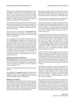 Allergy, Asthma & Clinical Immunology 2009, 5:10                                     http://www.aacijournal.com/content/5/1/10



Physical urticaria is divided into several subtypes with der-     Interestingly enough, actually, in patients with chronic
matographic urticaria (urticaria factitia) being the com-         idiopathic thrombocytopenic purpura (ITP) and Helico-
monest form, followed by cold urticaria and delayed               bacter pylori infection eradication is suggested by the
pressure urticaria whereas heat urticaria, solar and vibra-       European Helicobacter Study Group consensus 2007 [74].
tory urticaria are very rare. In physical urticaria the routine
diagnosis is mainly limited to identify the subtype by            In chronic urticaria several studies have described specific
appropriate standardized challenge tests [68].                    immune responses to Helicobacter pylori infection.

The association of physical urticaria to infections has been      For example, the prevalence of IgA- and IgG-antibodies to
poorly studied. Most physical urticarias are regarded not         Helicobacter pylori-associated lpp20 antibodies was sig-
to be associated with infection but systematic studies are        nificantly higher in Helicobacter pylori-infected chronic
lacking and often no investigations regarding infections          urticaria compared to the control group of patients with
have been performed.                                              severe H. pylori-associated gastritis without urticaria (93.9
                                                                  vs. 21.2%, P < 0.0001 for IgG, and 46.1 vs. 6.3%, P <
There are no reports of infections in dermographic urti-          0.0029 for IgA) [75].
caria (urticaria factitia) although it is generally accepted
that dermographism can start after infections and/or drug         In single cases specific IgE antibodies to Helicobacter anti-
intake (e. g. penicillin).                                        gens have been described. For example, an IgE antibody to
                                                                  a 44 K antigen was found in 2/2 patients with chronic urti-
The vast majority of cold urticaria is idiopathic but up to       caria and complete remission after Helicobacter eradica-
5% of cold urticaria is regarded to be associated with            tion [76]. In a similar case Gala-Ortiz et al. [77]
infections (syphilis, borreliosis, measles, varicella, hepati-    demonstrated IgE binding to a Helicobacter pylori antigen
tis, mononucleosis, HIV). However, a recent analysis of 62        by immunoblotting. Moreover, Mini et al. demonstrated
patients with cold urticaria did not find relevant underly-       a specific IgA- and IgE-mediated immune response against
ing infections (investigating hepatitis profile, serology for     antioxidative bacterial proteins in chronic urticaria
EBV, syphilis, and stool analysis for parasitosis) [69]. Nev-     patients but not in Helicobacter-infected dyspeptic
ertheless, in an open study 20-50% of patients responded          patients without urticaria [78].
to antibiotic treatment pointing to the possibility of
unrecognized bacterial infections [70]. One case of               Host factors like the presence in gastric mucosa of Lewis b
acquired cold urticaria was cured after eradication of Heli-      antigen, a receptor for Helicobacter pylori, could be an
cobacter pylori [71].                                             individual susceptibility factor for infection and indirectly
                                                                  for development of other symptoms related to the antimi-
Other types of urticaria and infections                           crobial immune response. It is tempting to speculate that
Cholinergic urticaria caused by increased body tempera-           structural components like adhesins or products of Heli-
ture after physical exercise and/or emotional stress is com-      cobacter pylori such as urease, protease, phospholipase or
mon in young adults. The long presumed hypothesis that            cytotoxins may be released and may trigger complement
it may be caused by sensitization to sweat antigens is            activation.
under investigation [72].
                                                                  Significantly increased gastric juice ECP (eosinophil cati-
There are no reports dealing with infections in cholinergic       onic protein) and gastric eosinophil infiltration were
urticaria.                                                        described in Helicobacter pylori-infected chronic urticaria
                                                                  compared to both uninfected chronic urticaria patients
The pathogenesis of aquagenic urticaria remains unclear,          and normal controls [79]. Moreover, Helicobacter pylori
although there is evidence to suggest that it is histamine-       eradication resulted in a significant decrease in gastric
mediated. A single case of aquagenic urticaria associated         juice ECP and gastric eosinophil infiltration only in
with HIV infection has been described [73].                       chronic urticaria patients.

Pathogenetic mechanisms                                           The expression of two H. pylori proteins, cytotoxin associ-
The pathogenetic mechanisms by which infections may               ated protein (cag A) and vacuolization cytotoxin (vac A) is
induce urticaria are far from being clear. Several hypothe-       considered to be related with pathogenicity of the bacte-
ses have been developed, particularly regarding the link          rium. Infection with cag A+ strains is more common in
with Helicobacter pylori. There is increasing evidence for        patients with acne rosacea, stroke and coronary heart dis-
systemic effects of gastric Helicobacter pylori infection,        ease. Only few studies investigated cag A or vac A status in
which may be involved in extra-gastrointestinal disorders         Helicobacter-infected chronic urticaria patients: Shiotani
such as vascular, autoimmune and skin diseases.                   et al. did not find any distinctive features investigating the


                                                                                                                      Page 8 of 12
                                                                                                (page number not for citation purposes)
 