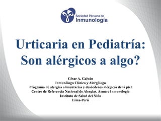 Urticaria en Pediatría:
Son alérgicos a algo?
César A. Galván
Inmunólogo Clínico y Alergólogo
Programa de alergias alimentarias y desórdenes alérgicos de la piel
Centro de Referencia Nacional de Alergias, Asma e Inmunología
Instituto de Salud del Niño
Lima-Perú
 