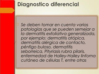  Se deben tomar en cuenta varias
patologías que se pueden semejar a
la dermatitis exfoliativa generalizada,
por ejemplo: dermatitis atópica,
dermatitis alérgica de contacto,
pénfigo buloso, dermatitis
seborreica, Pityriasis rubra pilaris,
enfermedad de Hailey-Hailey linfoma
cutáneo de células T, entre otras
 