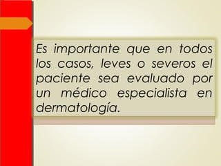  El uso de esteroides tópicos de
moderada potencia es recomendable,
así como antihistamínicos que ayuden
tanto a reducir el grado de prurito como
la producción de sedación. Se
especifica que los antibióticos sistémicos
se deben reservar para infecciones
secundarias.
Es importante que en todos
los casos, leves o severos el
paciente sea evaluado por
un médico especialista en
dermatología.
 