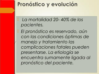   La mortalidad 20- 40% de los
pacientes.
 El pronóstico es reservado, aún
con las condiciones óptimas de
manejo y tratamiento las
complicaciones fatales pueden
presentarse. La etiología se
encuentra sumamente ligada al
pronóstico del paciente.
 