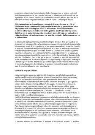 cosméticos. Algunos de los ingredientes de los fármacos que se aplican en la piel
también pueden provocar una reacción alérgica, el más común es la neomicina, un
ingrediente de las cremas antibióticas. Para evitar cualquier posible reacción, no se
debe aplicar nunca ninguna crema que acabe en "caina" sobre la piel dañada.
El tratamiento de la dermatitis por contacto irritante exige que se evite el
contacto de la piel con el agente que provoca la reacción, y que se tomen todas
las precauciones debidas para evitar el derrame de productos químicos
cáusticos sobre la piel. Con frecuencia los guantes pueden resultar de ayuda.
Debido a que la naturaleza de estas reacciones no es alérgica, los tratamientos
están dirigidos a aliviar los síntomas y a impedir cualquier daño permanente en
la piel afectada.
El tratamiento de la dermatitis por contacto alérgica depende de la gravedad de los
síntomas. Los enjuagues fríos y las compresas pueden ofrecer cierto alivio durante la
primera etapa aguda de la erupción, en la que aparecen ampollas e irritación. Cuando
la erupción esté limitada a superficies pequeñas de la piel, se podrán recetar cremas
corticoesteroides tópicas para aliviar las molestias. Cuando estén afectadas grandes
superficies del cuerpo, se podrán recetar corticoesterioides orales. Si se recetan, es
importante continuar tomando las medicaciones orales durante toda la duración de la
reacción (14-28 días). Para evitar que se vuelva a producir la reacción, asegúrese de
evitar el contacto con la sustancia agresora. Si el paciente y el especialista en alergias
/ inmunólogo no pueden determinar que sustancia provocó la reacción basándose en
el historial del paciente, el especialista en alergias / inmunólogo podrá realizar una
serie de pruebas del parche para identificarla.
Dermatitis atópica / eczema
La dermatitis atópica es una reacción alérgica común que afecta la cara, codos y
rodillas, también recibe el nombre de eczema. Esta erupción irritante, escamosa y
rojiza es frecuente en niños de corta edad, pero también puede aparecer
posteriormente en personas con antecedentes familiares de atopia, lo que significa
asma o rinitis alérgica ("fiebre del heno"). El eczema en ocasiones supura, o en
ocasiones puede presentar un aspecto muy seco. Es raro que un médico tenga
dificultades a la hora de diagnosticar la dermatitis atópica ya que se puede basar en
tres factores diferentes: una erupción 1) irritante, 2) "eczematosa" o con
protuberancias en una 3) persona atópica. Si falta una de estas tres características, su
médico podrá considerar otras causas:
La identificación de la causa del picor es esencial a la hora de controlar los síntomas.
Entre las causas más comunes se encuentra un sobrecalentamiento o la sudoración, y
el contacto con elementos irritantes tales como lana, animales domésticos o jabón.
En las personas de más edad la tensión emocional puede provocar su reaparición.
Para algunos pacientes, generalmente niños, los alimentos también pueden ser el
detonante de la eczema. Las infecciones secundarias provocadas por estafilococos
también pueden provocar una recurrencia de los síntomas. Generalmente estos
pacientes tienen una piel muy seca y poseen el "pliegue de Dennie Morgan" -un
pliegue infraorbital que cruza los párpados inferiores. También son más susceptibles
a otras infecciones cutáneas.
El objetivo primario del tratamiento es prevenir la irritación del eczema. El paciente
 