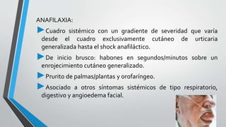 ANAFILAXIA: 
►Cuadro sistémico con un gradiente de severidad que varía 
desde el cuadro exclusivamente cutáneo de urticaria 
generalizada hasta el shock anafiláctico. 
►De inicio brusco: habones en segundos/minutos sobre un 
enrojecimiento cutáneo generalizado. 
►Prurito de palmas/plantas y orofaríngeo. 
►Asociado a otros síntomas sistémicos de tipo respiratorio, 
digestivo y angioedema facial. 
 