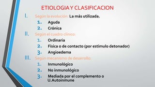 ETIOLOGIA Y CLASIFICACION 
I. Según la evolución: La más utilizada. 
1. Aguda 
2. Crónica 
II. Según el cuadro clínico: 
1. Ordinaria 
2. Física o de contacto (por estimulo detonador) 
3. Angioedema 
III. Según mecanismo de desarrollo: 
1. Inmunológico 
2. No inmunológico 
3. Mediada por el complemento o 
U.Autoinmune 
 