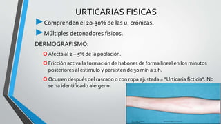 URTICARIAS FISICAS 
►Comprenden el 20-30% de las u. crónicas. 
►Múltiples detonadores físicos. 
DERMOGRAFISMO: 
oAfecta al 2 – 5% de la población. 
oFricción activa la formación de habones de forma lineal en los minutos 
posteriores al estimulo y persisten de 30 min a 2 h. 
oOcurren después del rascado o con ropa ajustada = “Urticaria ficticia”. No 
se ha identificado alérgeno. 
 