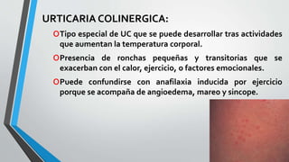 URTICARIA COLINERGICA: 
oTipo especial de UC que se puede desarrollar tras actividades 
que aumentan la temperatura corporal. 
oPresencia de ronchas pequeñas y transitorias que se 
exacerban con el calor, ejercicio, o factores emocionales. 
oPuede confundirse con anafilaxia inducida por ejercicio 
porque se acompaña de angioedema, mareo y sincope. 
 