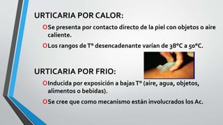 URTICARIA POR CALOR: 
oSe presenta por contacto directo de la piel con objetos o aire 
caliente. 
oLos rangos de T° desencadenante varían de 38°C a 50°C. 
URTICARIA POR FRIO: 
oInducida por exposición a bajas T° (aire, agua, objetos, 
alimentos o bebidas). 
oSe cree que como mecanismo están involucrados los Ac. 
 