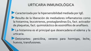 URTICARIA INMUNOLÓGICA 
►Caracterizada por la hipersensibilidad mediada por IgE. 
►Resulta de la liberación de mediadores inflamatorios como 
la histamina, leucotrienos, prostaglandinas D2, fact. activador 
de plaquetas, fact. quimiotáctico de eosinófilos de anafilaxis. 
►La histamina es el principal que desencadena el edema y la 
urticaria. 
►Detonantes: penicilina, veneno para hormigas, leche, 
huevos, transfusiones. 
 