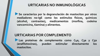 URTICARIAS NO INMUNOLÓGICAS 
►Se caracteriza por la degranulación de mastocitos por otros 
mediadores no-IgE como los estímulos físicos, químicos 
(alcohol, contrastes), medicamentos (morfina, codeína 
vancomicina, tiamina) y alimentos. 
URTICARIAS POR COMPLEMENTO 
►Las proteínas de complemento como C4a, C3a y C5a 
(anafilotoxinas), pueden estimular directamente los 
mastocitos. 
 