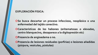 EXPLORACIÓN FISICA: 
oSe busca descartar un proceso infeccioso, neoplásico o una 
enfermedad del tejido conectivo. 
oCaracterísticas de los habones (eritematosas o elevadas, 
centro blanquecino, desaparece a la digitopresión etc) 
oPresencia de angioedema o no. 
oPresencia de lesiones residuales (porfirias) o lesiones añadidas 
(púrpura, vesículas, pústulas) 
 