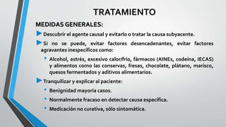 TRATAMIENTO 
MEDIDAS GENERALES: 
►Descubrir el agente causal y evitarlo o tratar la causa subyacente. 
►Si no se puede, evitar factores desencadenantes, evitar factores 
agravantes inespecíficos como: 
• Alcohol, estrés, excesivo calor/frío, fármacos (AINEs, codeína, IECAS) 
y alimentos como las conservas, fresas, chocolate, plátano, marisco, 
quesos fermentados y aditivos alimentarios. 
►Tranquilizar y explicar al paciente: 
• Benignidadmayoría casos. 
• Normalmente fracaso en detectar causa específica. 
• Medicación no curativa, sólo sintomática. 
 