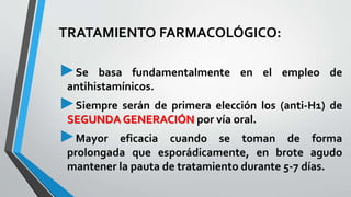 TRATAMIENTO FARMACOLÓGICO: 
►Se basa fundamentalmente en el empleo de 
antihistamínicos. 
►Siempre serán de primera elección los (anti-H1) de 
SEGUNDAGENERACIÓN por vía oral. 
►Mayor eficacia cuando se toman de forma 
prolongada que esporádicamente, en brote agudo 
mantener la pauta de tratamiento durante 5-7 días. 
 