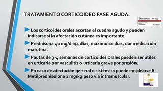 TRATAMIENTO CORTICOIDEO FASE AGUDA: 
►Los corticoides orales acortan el cuadro agudo y pueden 
indicarse si la afectación cutánea es importante. 
►Prednisona 40 mg/día/4 días, máximo 10 días, dar medicación 
matutina. 
►Pautas de 3-4 semanas de corticoides orales pueden ser útiles 
en urticaria por vasculitis o urticaria grave por presión. 
►En caso de afectación general o sistémica puede emplearse 6- 
Metilprednisolona 1 mg/kg peso vía intramuscular. 
 