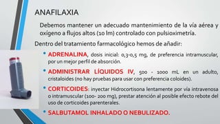 ANAFILAXIA 
Debemos mantener un adecuado mantenimiento de la vía aérea y 
oxígeno a flujos altos (10 lm) controlado con pulsioximetría. 
Dentro del tratamiento farmacológico hemos de añadir: 
• ADRENALINA, dosis inicial: 0,3-0,5 mg, de preferencia intramuscular, 
por un mejor perfil de absorción. 
• ADMINISTRAR LÍQUIDOS IV, 500 - 1000 mL en un adulto, 
cristaloides (no hay pruebas para usar con preferencia coloides). 
• CORTICOIDES: inyectar Hidrocortisona lentamente por vía intravenosa 
o intramuscular (100- 200 mg), prestar atención al posible efecto rebote del 
uso de corticoides parenterales. 
• SALBUTAMOL INHALADOO NEBULIZADO. 
 