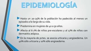 ►Hasta un 20-25% de la población ha padecido al menos un 
episodio a lo largo de su vida. 
►Predomina en mujeres de 40 a 50 años. 
►Afecta al 6-7% de niños pre-escolares y al 17% de niños con 
dermatitis atópica. 
►En la mayoría de pctes. se asocia urticaria y angioedema. Un 
40% sólo urticaria y 10%sólo angioedema. 
 