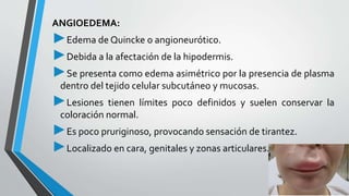 ANGIOEDEMA: 
►Edema de Quincke o angioneurótico. 
►Debida a la afectación de la hipodermis. 
►Se presenta como edema asimétrico por la presencia de plasma 
dentro del tejido celular subcutáneo y mucosas. 
►Lesiones tienen límites poco definidos y suelen conservar la 
coloración normal. 
►Es poco pruriginoso, provocando sensación de tirantez. 
►Localizado en cara, genitales y zonas articulares. 
 