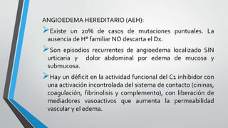 ANGIOEDEMA HEREDITARIO (AEH): 
Existe un 20% de casos de mutaciones puntuales. La 
ausencia de H° familiar NO descarta el Dx. 
Son episodios recurrentes de angioedema localizado SIN 
urticaria y dolor abdominal por edema de mucosa y 
submucosa. 
Hay un déficit en la actividad funcional del C1 inhibidor con 
una activación incontrolada del sistema de contacto (cininas, 
coagulación, fibrinolisis y complemento), con liberación de 
mediadores vasoactivos que aumenta la permeabilidad 
vascular y el edema. 
 
