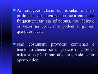    As erupções claras ou rosadas e mais
    profundas do angioedema ocorrem mais
    frequentemente nas pálpebras, nos lábios e
    às vezes na boca, mas podem surgir em
    qualquer local.

   Não costumam provocar comichão e
    tendem a atenuar-se em poucos dias. Se as
    mãos e os pés forem afetados, pode sentir
    aperto e dor.
 