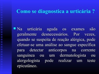 Como se diagnostica a urticária ?


   Na urticária aguda os exames são
    geralmente desnecessários. Por vezes,
    quando se suspeita de reação alérgica, pode
    efetuar-se uma análise ao sangue específica
    para detectar anticorpos na corrente
    sanguínea ou um dermatologista ou
    alergologista pode realizar um teste
    epicutâneo.
 