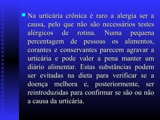    Na urticária crônica é raro a alergia ser a
    causa, pelo que não são necessários testes
    alérgicos de rotina. Numa pequena
    percentagem de pessoas os alimentos,
    corantes e conservantes parecem agravar a
    urticária e pode valer a pena manter um
    diário alimentar. Estas substâncias podem
    ser evitadas na dieta para verificar se a
    doença melhora e, posteriormente, ser
    reintroduzidas para confirmar se são ou não
    a causa da urticária.
 