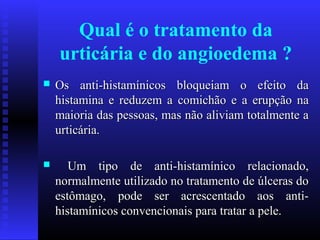 Qual é o tratamento da
    urticária e do angioedema ?
   Os anti-histamínicos bloqueiam o efeito da
    histamina e reduzem a comichão e a erupção na
    maioria das pessoas, mas não aliviam totalmente a
    urticária.

      Um tipo de anti-histamínico relacionado,
    normalmente utilizado no tratamento de úlceras do
    estômago, pode ser acrescentado aos anti-
    histamínicos convencionais para tratar a pele.
 