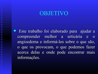 OBJETIVO

    Este trabalho foi elaborado para ajudar a
    compreender melhor a urticária e o
    angioedema e informá-los sobre o que são,
    o que os provocam, o que podemos fazer
    acerca delas e onde pode encontrar mais
    informações.
 
