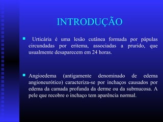 INTRODUÇÃO
     Urticária é uma lesão cutânea formada por pápulas
    circundadas por eritema, associadas a prurido, que
    usualmente desaparecem em 24 horas.



   Angioedema (antigamente denominado de edema
    angioneurótico) caracteriza-se por inchaços causados por
    edema da camada profunda da derme ou da submucosa. A
    pele que recobre o inchaço tem aparência normal.
 