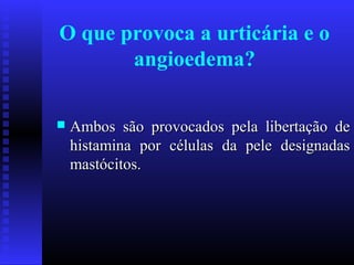 O que provoca a urticária e o
       angioedema?

   Ambos são provocados pela libertação de
    histamina por células da pele designadas
    mastócitos.
 