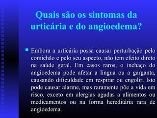 Quais são os sintomas da
    urticária e do angioedema?

   Embora a urticária possa causar perturbação pelo
    comichão e pelo seu aspecto, não tem efeito direto
    na saúde geral. Em casos raros, o inchaço do
    angioedema pode afetar a língua ou a garganta,
    causando dificuldade em respirar ou engolir. Isto
    pode causar alarme, mas raramente põe a vida em
    risco, exceto em alergias agudas a alimentos ou
    medicamentos ou na forma hereditária rara de
    angioedema.
 
