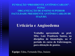 FUNDAÇÃO “PRESIDENTE ANTÔNIO CARLOS” -
                 FUPAC
    ORGANIZAÇÃO DE ENSINO SUPERIOR
FACULDADE PRESIDENTE ANTÔNIO CARLOS DE
                ITAJUBÁ


    Urticária e Angioedema
                    Trabalho apresentado ao prof.
                    MSc. Luiz Prudêncio Santos, na
                    disciplina de Imunologia, no 4º
                    período do curso de Enfermagem,
                    para obtenção de pontos.

Equipe: Edna, Fernanda Dias, Inaiara
 