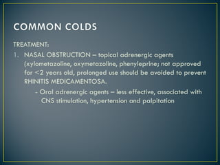 TREATMENT:
1. NASAL OBSTRUCTION – topical adrenergic agents
(xylometazoline, oxymetazoline, phenyleprine; not approved
for <2 years old, prolonged use should be avoided to prevent
RHINITIS MEDICAMENTOSA.
- Oral adrenergic agents – less effective, associated with
CNS stimulation, hypertension and palpitation
 