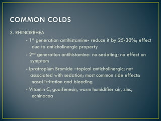 3. RHINORRHEA
- 1st generation antihistamine- reduce it by 25-30%; effect
due to anticholinergic property
- 2nd generation antihistamine- no-sedating; no effect on
symptom
- Ipratropium Bromide –topical anticholinergic; not
associated with sedation; most common side effects:
nasal irritation and bleeding
- Vitamin C, guaifenesin, warm humidifier air, zinc,
echinacea
 