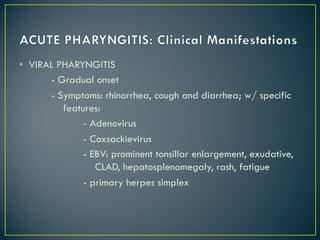 • VIRAL PHARYNGITIS
- Gradual onset
- Symptoms: rhinorrhea, cough and diarrhea; w/ specific
features:
- Adenovirus
- Coxsackievirus
- EBV: prominent tonsillar enlargement, exudative,
CLAD, hepatosplenomegaly, rash, fatigue
- primary herpes simplex
 