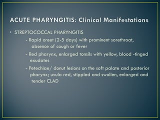 • STREPTOCOCCAL PHARYNGITIS
- Rapid onset (2-5 days) with prominent sorethroat,
absence of cough or fever
- Red pharynx, enlarged tonsils with yellow, blood -tinged
exudates
- Petechiae/ donut lesions on the soft palate and posterior
pharynx; uvula red, stippled and swollen, enlarged and
tender CLAD
 