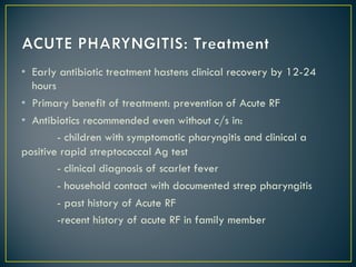 • Early antibiotic treatment hastens clinical recovery by 12-24
hours
• Primary benefit of treatment: prevention of Acute RF
• Antibiotics recommended even without c/s in:
- children with symptomatic pharyngitis and clinical a
positive rapid streptococcal Ag test
- clinical diagnosis of scarlet fever
- household contact with documented strep pharyngitis
- past history of Acute RF
-recent history of acute RF in family member
 