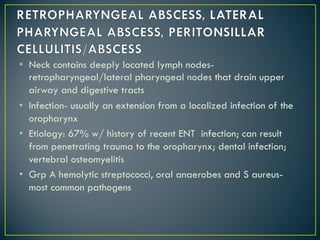 • Neck contains deeply located lymph nodes-
retropharyngeal/lateral pharyngeal nodes that drain upper
airway and digestive tracts
• Infection- usually an extension from a localized infection of the
oropharynx
• Etiology: 67% w/ history of recent ENT infection; can result
from penetrating trauma to the oropharynx; dental infection;
vertebral osteomyelitis
• Grp A hemolytic streptococci, oral anaerobes and S aureus-
most common pathogens
 