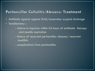 • Antibiotic against against GAS/anaerobe: surgical drainage
• Tonsillectomy :
- failure to improve within 24 hours of antibiotic therapy
and needle aspiration
- history of recurrent peritonsillar abscess/ recurrent
tonsillitis
- complications from peritonsillar
 